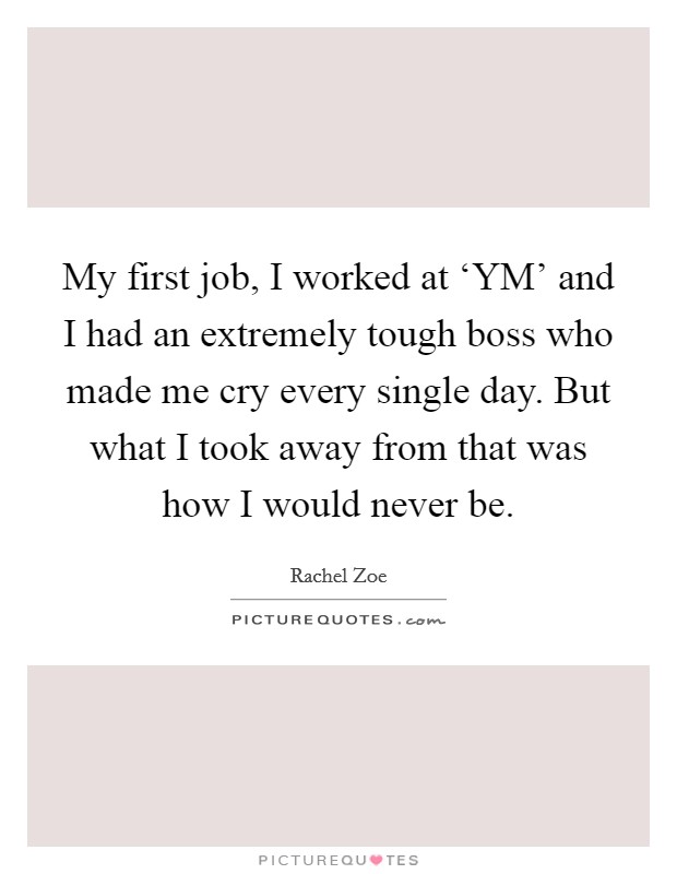 My first job, I worked at ‘YM' and I had an extremely tough boss who made me cry every single day. But what I took away from that was how I would never be. Picture Quote #1