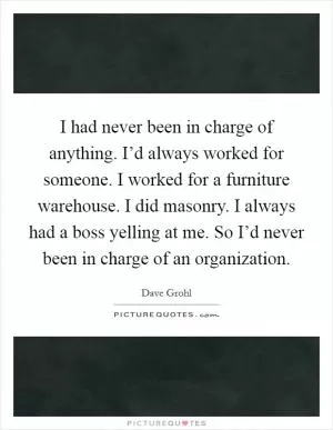 I had never been in charge of anything. I’d always worked for someone. I worked for a furniture warehouse. I did masonry. I always had a boss yelling at me. So I’d never been in charge of an organization Picture Quote #1