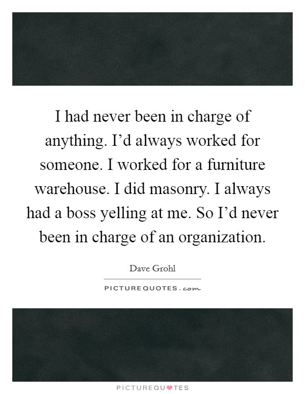 I had never been in charge of anything. I'd always worked for someone. I worked for a furniture warehouse. I did masonry. I always had a boss yelling at me. So I'd never been in charge of an organization. Picture Quote #1