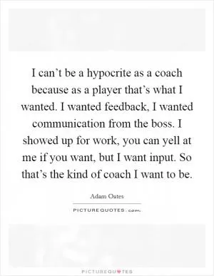 I can’t be a hypocrite as a coach because as a player that’s what I wanted. I wanted feedback, I wanted communication from the boss. I showed up for work, you can yell at me if you want, but I want input. So that’s the kind of coach I want to be Picture Quote #1