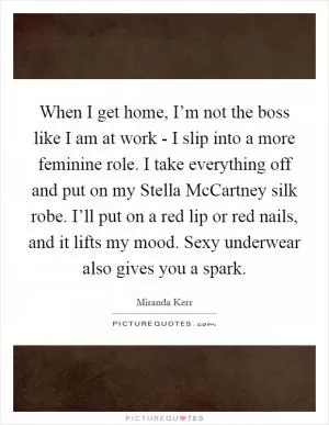 When I get home, I’m not the boss like I am at work - I slip into a more feminine role. I take everything off and put on my Stella McCartney silk robe. I’ll put on a red lip or red nails, and it lifts my mood. Sexy underwear also gives you a spark Picture Quote #1