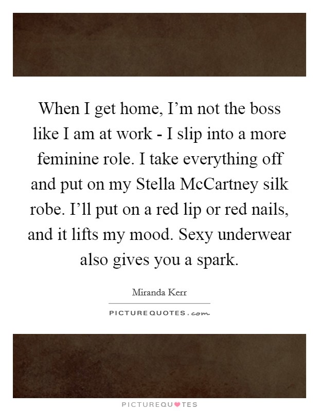 When I get home, I'm not the boss like I am at work - I slip into a more feminine role. I take everything off and put on my Stella McCartney silk robe. I'll put on a red lip or red nails, and it lifts my mood. Sexy underwear also gives you a spark. Picture Quote #1