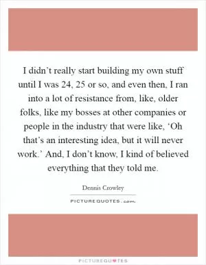 I didn’t really start building my own stuff until I was 24, 25 or so, and even then, I ran into a lot of resistance from, like, older folks, like my bosses at other companies or people in the industry that were like, ‘Oh that’s an interesting idea, but it will never work.’ And, I don’t know, I kind of believed everything that they told me Picture Quote #1