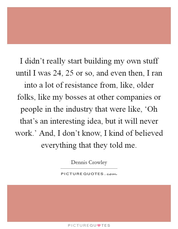 I didn't really start building my own stuff until I was 24, 25 or so, and even then, I ran into a lot of resistance from, like, older folks, like my bosses at other companies or people in the industry that were like, ‘Oh that's an interesting idea, but it will never work.' And, I don't know, I kind of believed everything that they told me. Picture Quote #1