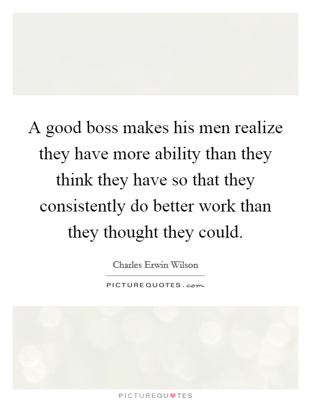 A good boss makes his men realize they have more ability than they think they have so that they consistently do better work than they thought they could. Picture Quote #1