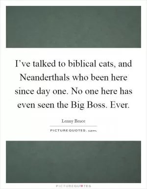 I’ve talked to biblical cats, and Neanderthals who been here since day one. No one here has even seen the Big Boss. Ever Picture Quote #1