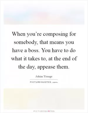 When you’re composing for somebody, that means you have a boss. You have to do what it takes to, at the end of the day, appease them Picture Quote #1
