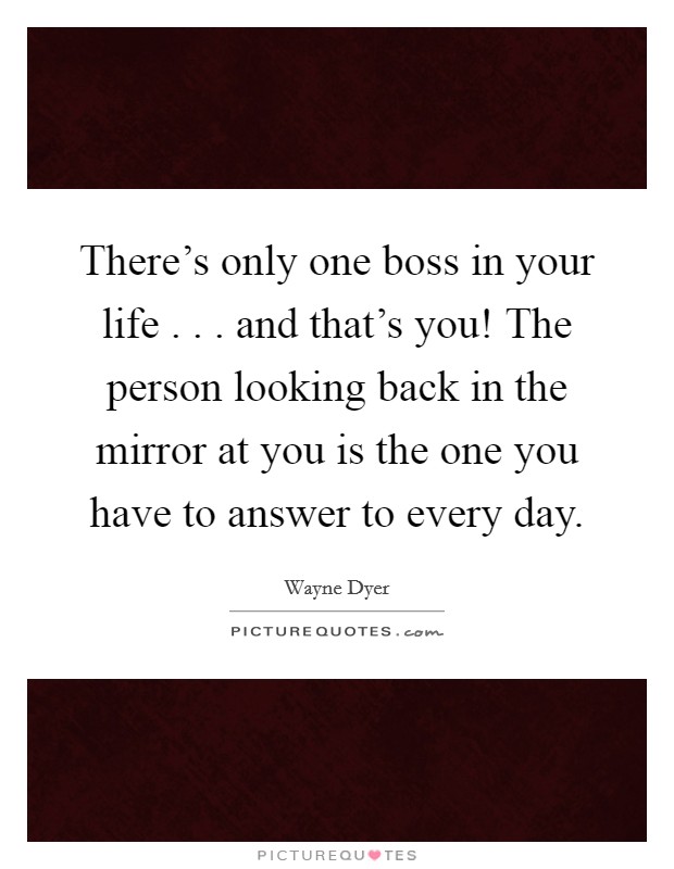 There's only one boss in your life . . . and that's you! The person looking back in the mirror at you is the one you have to answer to every day. Picture Quote #1