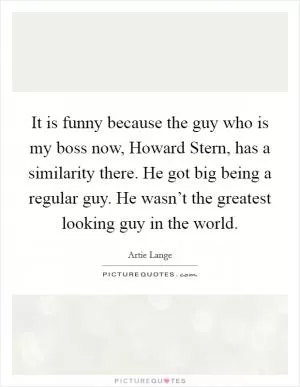It is funny because the guy who is my boss now, Howard Stern, has a similarity there. He got big being a regular guy. He wasn’t the greatest looking guy in the world Picture Quote #1