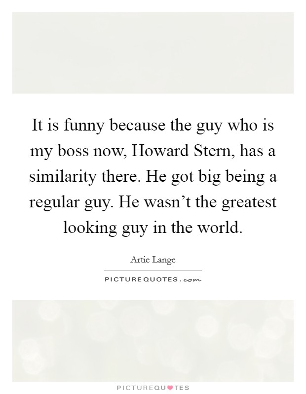 It is funny because the guy who is my boss now, Howard Stern, has a similarity there. He got big being a regular guy. He wasn't the greatest looking guy in the world. Picture Quote #1