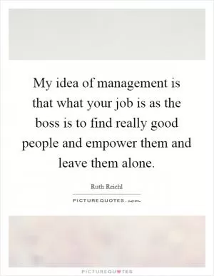 My idea of management is that what your job is as the boss is to find really good people and empower them and leave them alone Picture Quote #1