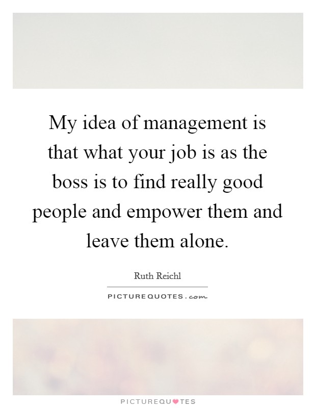 My idea of management is that what your job is as the boss is to find really good people and empower them and leave them alone. Picture Quote #1