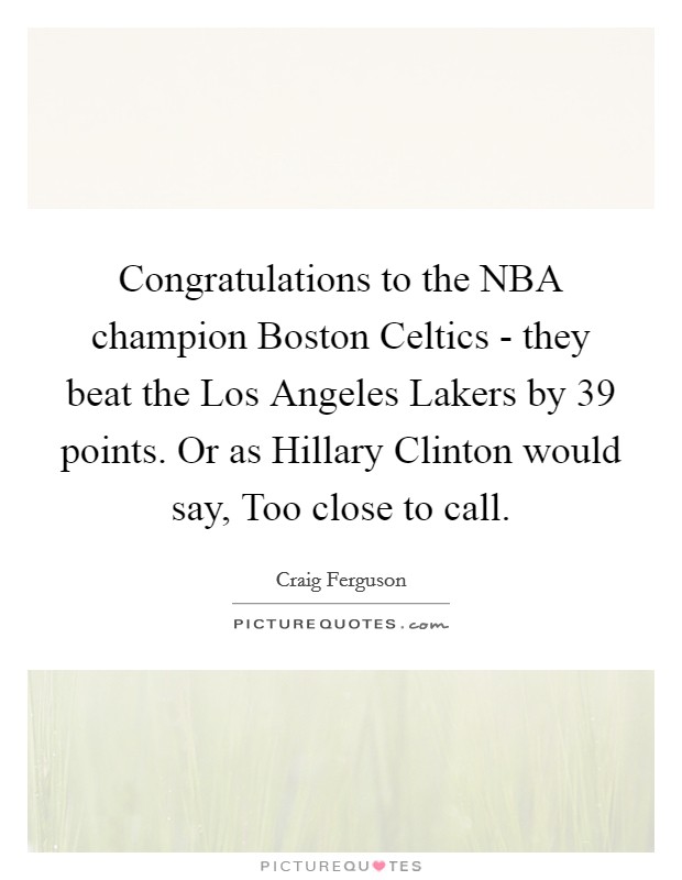 Congratulations to the NBA champion Boston Celtics - they beat the Los Angeles Lakers by 39 points. Or as Hillary Clinton would say, Too close to call. Picture Quote #1