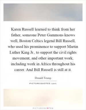 Karen Russell learned to think from her father, someone Peter Gammons knows well, Boston Celtics legend Bill Russell, who used his prominence to support Martin Luther King Jr., to support the civil rights movement, and other important work, including work in Africa throughout his career. And Bill Russell is still at it Picture Quote #1
