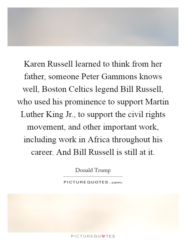 Karen Russell learned to think from her father, someone Peter Gammons knows well, Boston Celtics legend Bill Russell, who used his prominence to support Martin Luther King Jr., to support the civil rights movement, and other important work, including work in Africa throughout his career. And Bill Russell is still at it. Picture Quote #1