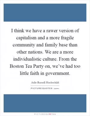 I think we have a rawer version of capitalism and a more fragile community and family base than other nations. We are a more individualistic culture. From the Boston Tea Party on, we’ve had too little faith in government Picture Quote #1