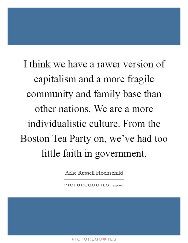 I think we have a rawer version of capitalism and a more fragile community and family base than other nations. We are a more individualistic culture. From the Boston Tea Party on, we've had too little faith in government. Picture Quote #1
