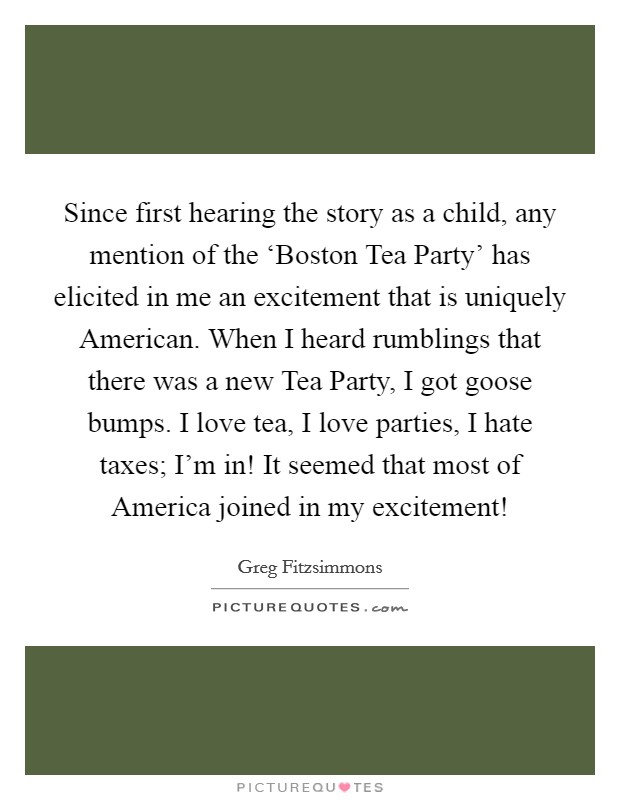 Since first hearing the story as a child, any mention of the ‘Boston Tea Party' has elicited in me an excitement that is uniquely American. When I heard rumblings that there was a new Tea Party, I got goose bumps. I love tea, I love parties, I hate taxes; I'm in! It seemed that most of America joined in my excitement! Picture Quote #1