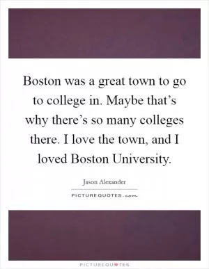 Boston was a great town to go to college in. Maybe that’s why there’s so many colleges there. I love the town, and I loved Boston University Picture Quote #1