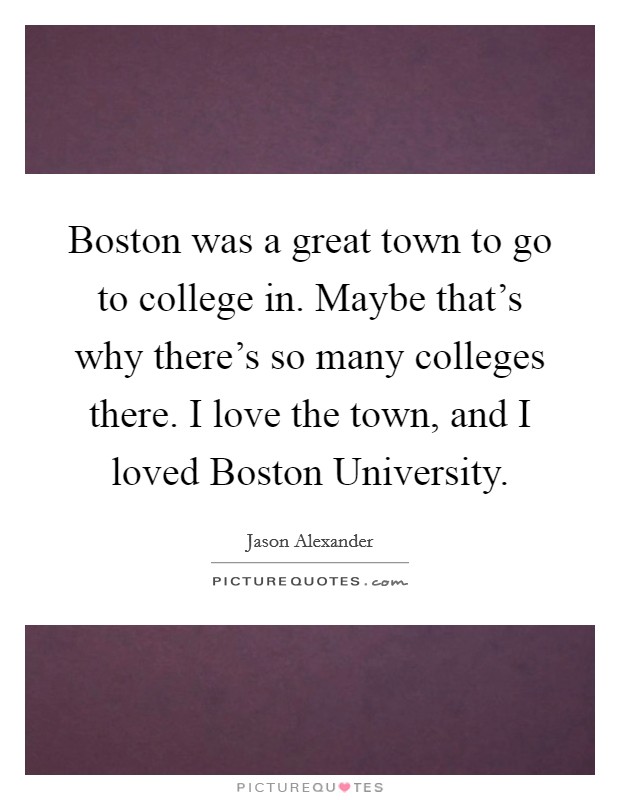 Boston was a great town to go to college in. Maybe that's why there's so many colleges there. I love the town, and I loved Boston University. Picture Quote #1