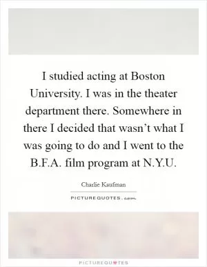 I studied acting at Boston University. I was in the theater department there. Somewhere in there I decided that wasn’t what I was going to do and I went to the B.F.A. film program at N.Y.U Picture Quote #1