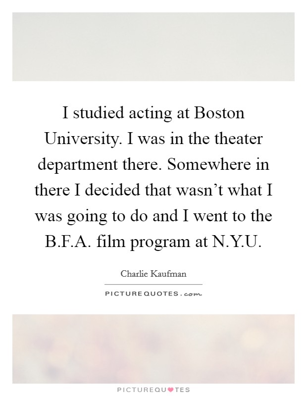 I studied acting at Boston University. I was in the theater department there. Somewhere in there I decided that wasn't what I was going to do and I went to the B.F.A. film program at N.Y.U. Picture Quote #1