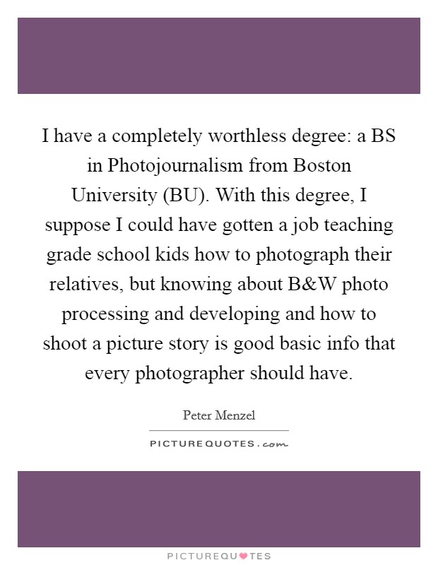 I have a completely worthless degree: a BS in Photojournalism from Boston University (BU). With this degree, I suppose I could have gotten a job teaching grade school kids how to photograph their relatives, but knowing about B Picture Quote #1