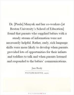 Dr. [Paula] Menyuk and her co-workers [at Boston University’s School of Education] found that parents who supplied babies with a steady stream of information were not necessarily helpful. Rather, early, rich language skills were more likely to develop when parents provided lots of opportunities for their infants and toddlers to talk and when parents listened and responded to the babies’ communications Picture Quote #1