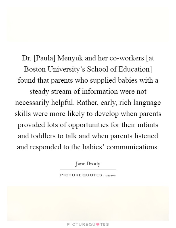 Dr. [Paula] Menyuk and her co-workers [at Boston University's School of Education] found that parents who supplied babies with a steady stream of information were not necessarily helpful. Rather, early, rich language skills were more likely to develop when parents provided lots of opportunities for their infants and toddlers to talk and when parents listened and responded to the babies' communications. Picture Quote #1