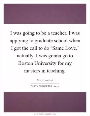 I was going to be a teacher. I was applying to graduate school when I got the call to do ‘Same Love,’ actually. I was gonna go to Boston University for my masters in teaching Picture Quote #1