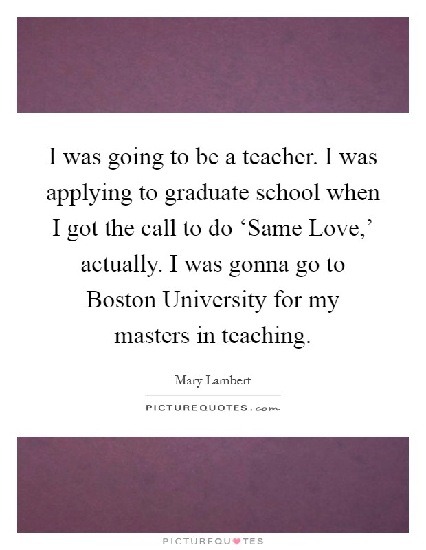 I was going to be a teacher. I was applying to graduate school when I got the call to do ‘Same Love,' actually. I was gonna go to Boston University for my masters in teaching. Picture Quote #1