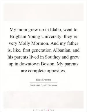 My mom grew up in Idaho, went to Brigham Young University: they’re very Molly Mormon. And my father is, like, first generation Albanian, and his parents lived in Southey and grew up in downtown Boston. My parents are complete opposites Picture Quote #1