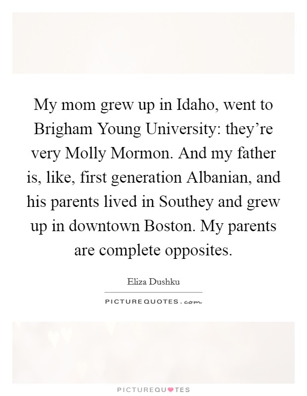 My mom grew up in Idaho, went to Brigham Young University: they're very Molly Mormon. And my father is, like, first generation Albanian, and his parents lived in Southey and grew up in downtown Boston. My parents are complete opposites. Picture Quote #1