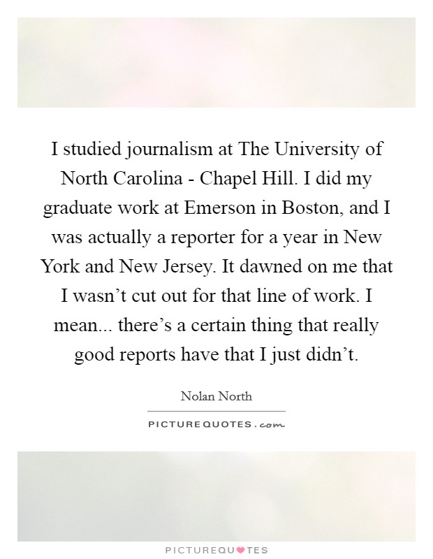 I studied journalism at The University of North Carolina - Chapel Hill. I did my graduate work at Emerson in Boston, and I was actually a reporter for a year in New York and New Jersey. It dawned on me that I wasn't cut out for that line of work. I mean... there's a certain thing that really good reports have that I just didn't. Picture Quote #1