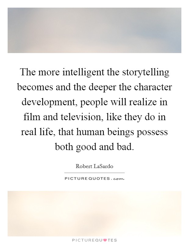 The more intelligent the storytelling becomes and the deeper the character development, people will realize in film and television, like they do in real life, that human beings possess both good and bad. Picture Quote #1