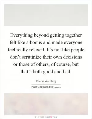 Everything beyond getting together felt like a bonus and made everyone feel really relaxed. It’s not like people don’t scrutinize their own decisions or those of others, of course, but that’s both good and bad Picture Quote #1