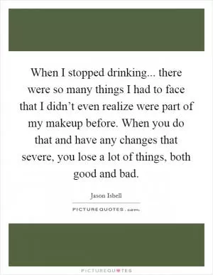 When I stopped drinking... there were so many things I had to face that I didn’t even realize were part of my makeup before. When you do that and have any changes that severe, you lose a lot of things, both good and bad Picture Quote #1