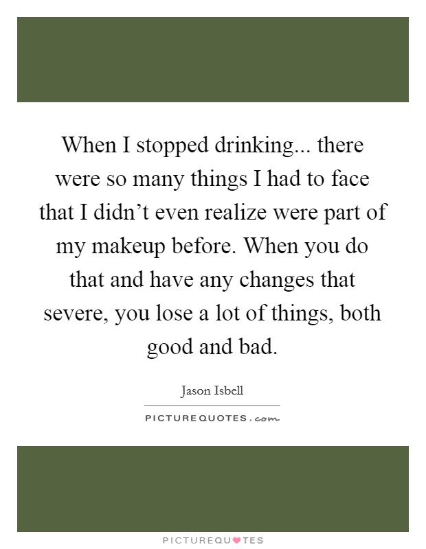 When I stopped drinking... there were so many things I had to face that I didn't even realize were part of my makeup before. When you do that and have any changes that severe, you lose a lot of things, both good and bad. Picture Quote #1