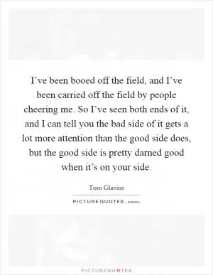 I’ve been booed off the field, and I’ve been carried off the field by people cheering me. So I’ve seen both ends of it, and I can tell you the bad side of it gets a lot more attention than the good side does, but the good side is pretty darned good when it’s on your side Picture Quote #1