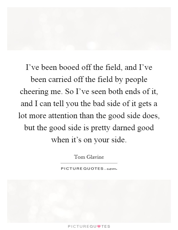 I've been booed off the field, and I've been carried off the field by people cheering me. So I've seen both ends of it, and I can tell you the bad side of it gets a lot more attention than the good side does, but the good side is pretty darned good when it's on your side. Picture Quote #1
