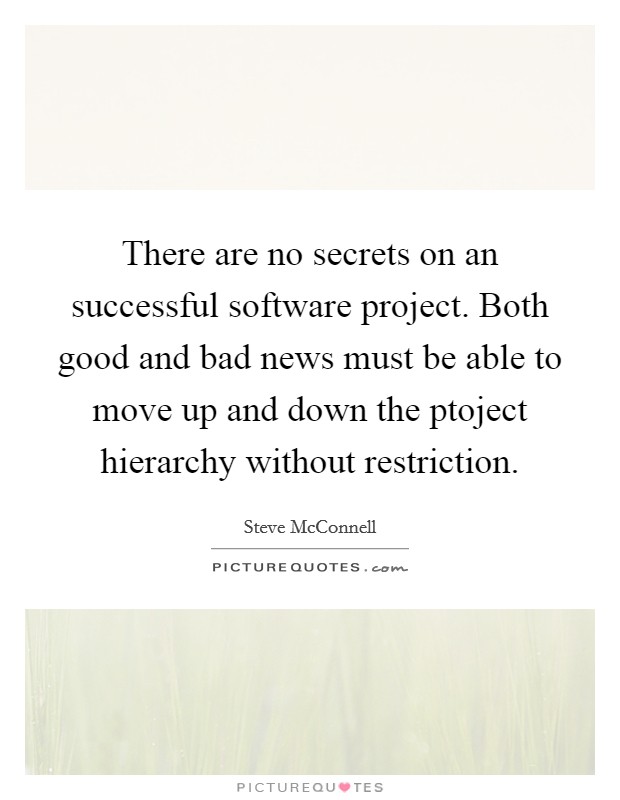 There are no secrets on an successful software project. Both good and bad news must be able to move up and down the ptoject hierarchy without restriction. Picture Quote #1