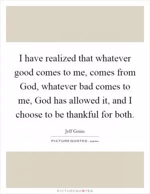 I have realized that whatever good comes to me, comes from God, whatever bad comes to me, God has allowed it, and I choose to be thankful for both Picture Quote #1