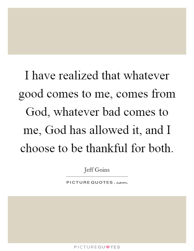 I have realized that whatever good comes to me, comes from God, whatever bad comes to me, God has allowed it, and I choose to be thankful for both. Picture Quote #1