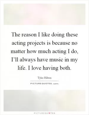 The reason I like doing these acting projects is because no matter how much acting I do, I’ll always have music in my life. I love having both Picture Quote #1