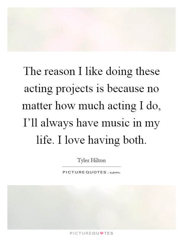 The reason I like doing these acting projects is because no matter how much acting I do, I'll always have music in my life. I love having both. Picture Quote #1