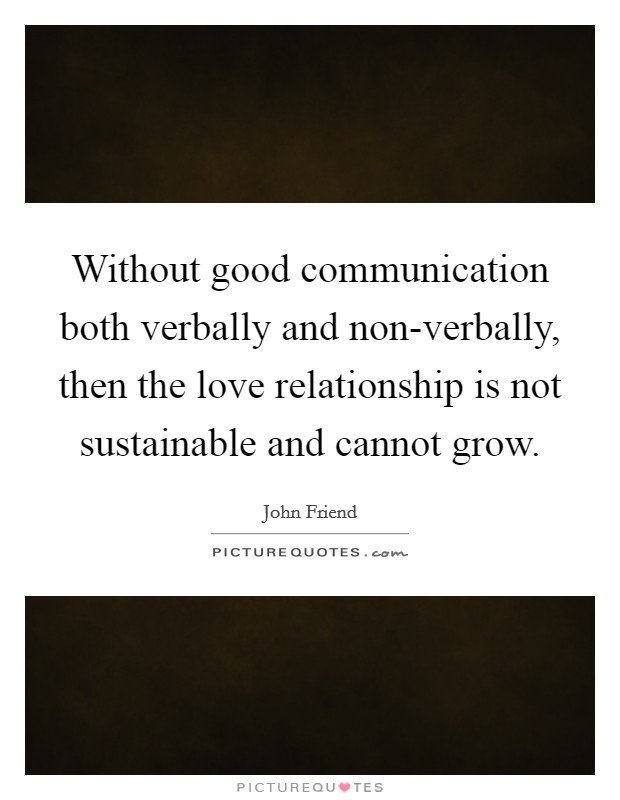 Without good communication both verbally and non-verbally, then the love relationship is not sustainable and cannot grow. Picture Quote #1