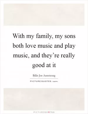 With my family, my sons both love music and play music, and they’re really good at it Picture Quote #1