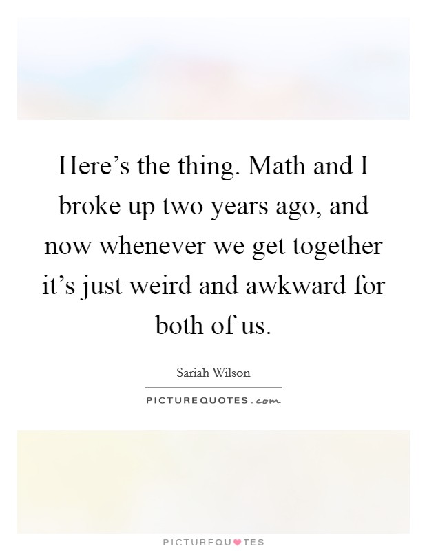 Here's the thing. Math and I broke up two years ago, and now whenever we get together it's just weird and awkward for both of us. Picture Quote #1