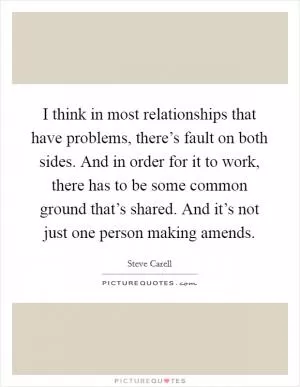 I think in most relationships that have problems, there’s fault on both sides. And in order for it to work, there has to be some common ground that’s shared. And it’s not just one person making amends Picture Quote #1