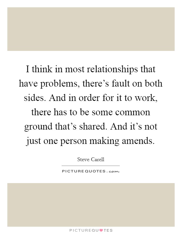 I think in most relationships that have problems, there's fault on both sides. And in order for it to work, there has to be some common ground that's shared. And it's not just one person making amends. Picture Quote #1